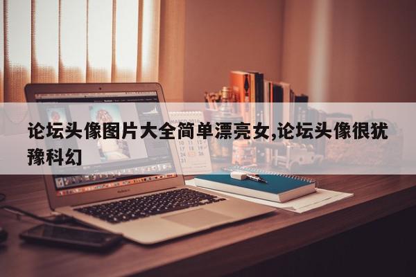 论坛头像图片大全简单漂亮女,论坛头像很犹豫科幻