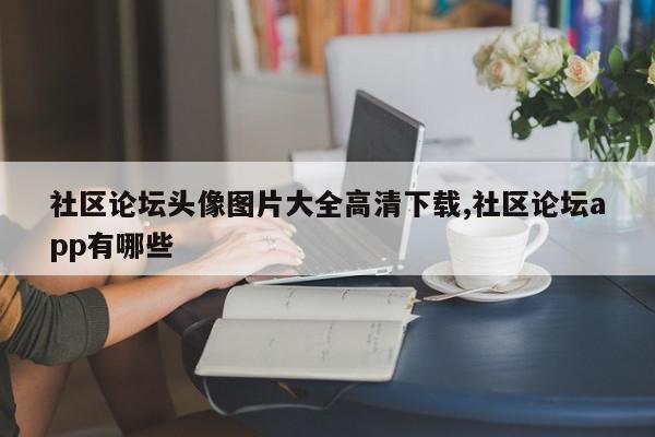 社区论坛头像图片大全高清下载,社区论坛app有哪些