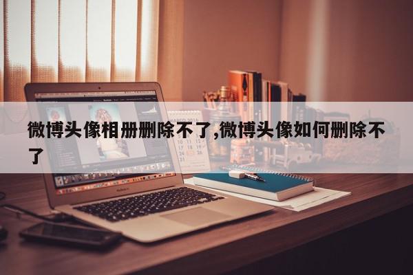 微博头像相册删除不了,微博头像如何删除不了