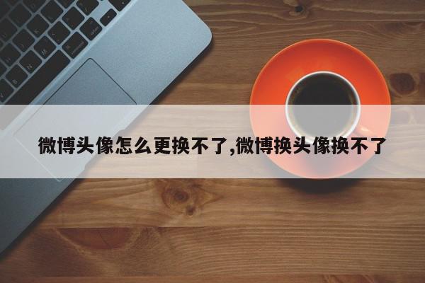 微博头像怎么更换不了,微博换头像换不了