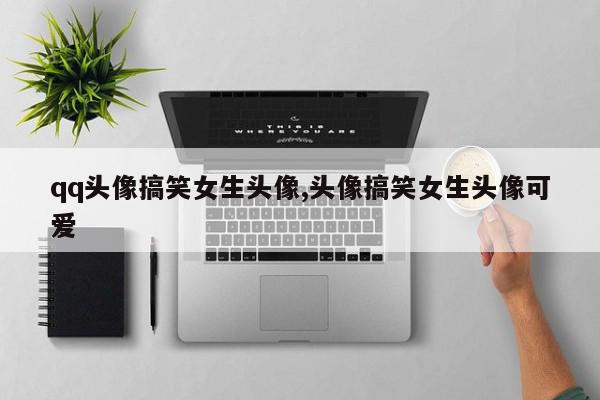 qq头像搞笑女生头像,头像搞笑女生头像可爱