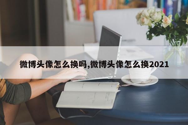 微博头像怎么换吗,微博头像怎么换2021
