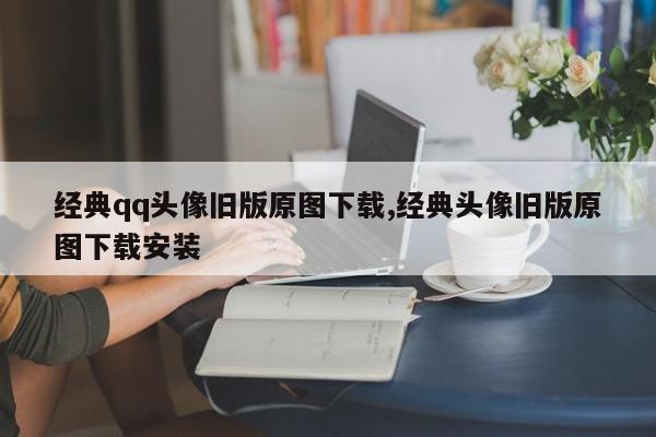 经典qq头像旧版原图下载,经典头像旧版原图下载安装